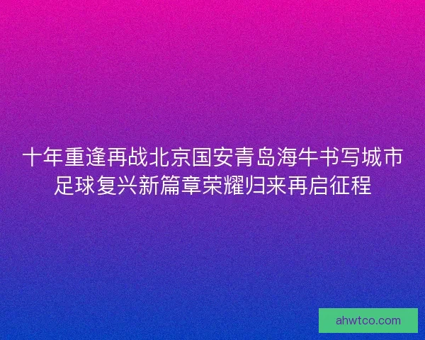 十年重逢再战北京国安青岛海牛书写城市足球复兴新篇章荣耀归来再启征程