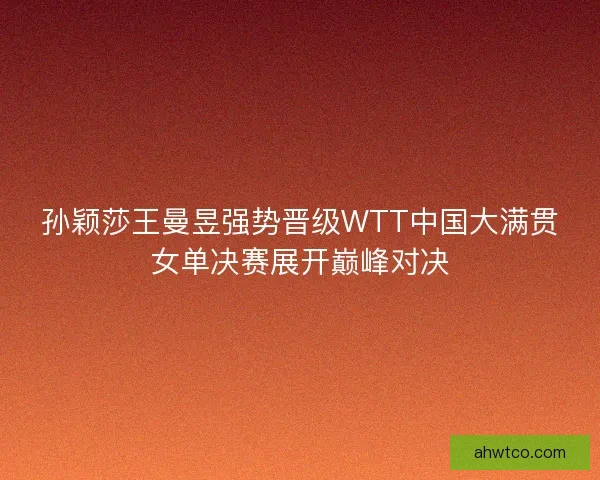 孙颖莎王曼昱强势晋级WTT中国大满贯女单决赛展开巅峰对决