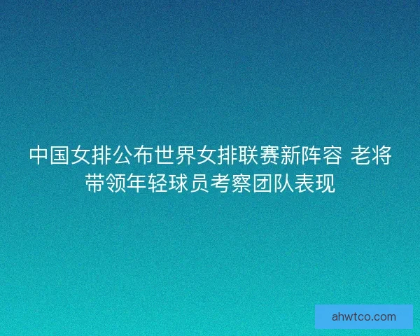 中国女排公布世界女排联赛新阵容 老将带领年轻球员考察团队表现