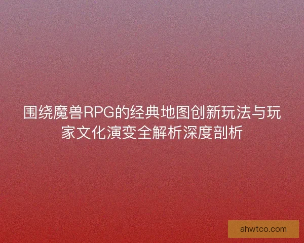 围绕魔兽RPG的经典地图创新玩法与玩家文化演变全解析深度剖析