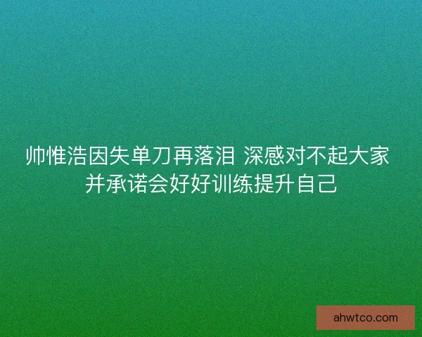 帅惟浩因失单刀再落泪 深感对不起大家 并承诺会好好训练提升自己