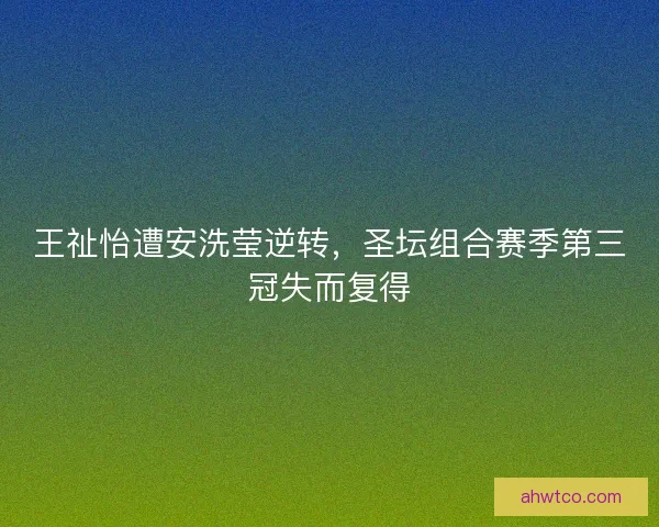 王祉怡遭安洗莹逆转，圣坛组合赛季第三冠失而复得