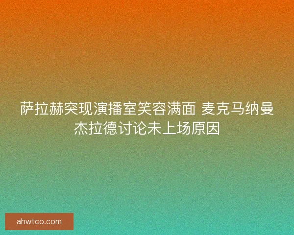 萨拉赫突现演播室笑容满面 麦克马纳曼杰拉德讨论未上场原因