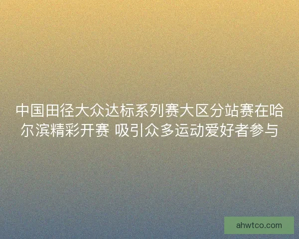 中国田径大众达标系列赛大区分站赛在哈尔滨精彩开赛 吸引众多运动爱好者参与